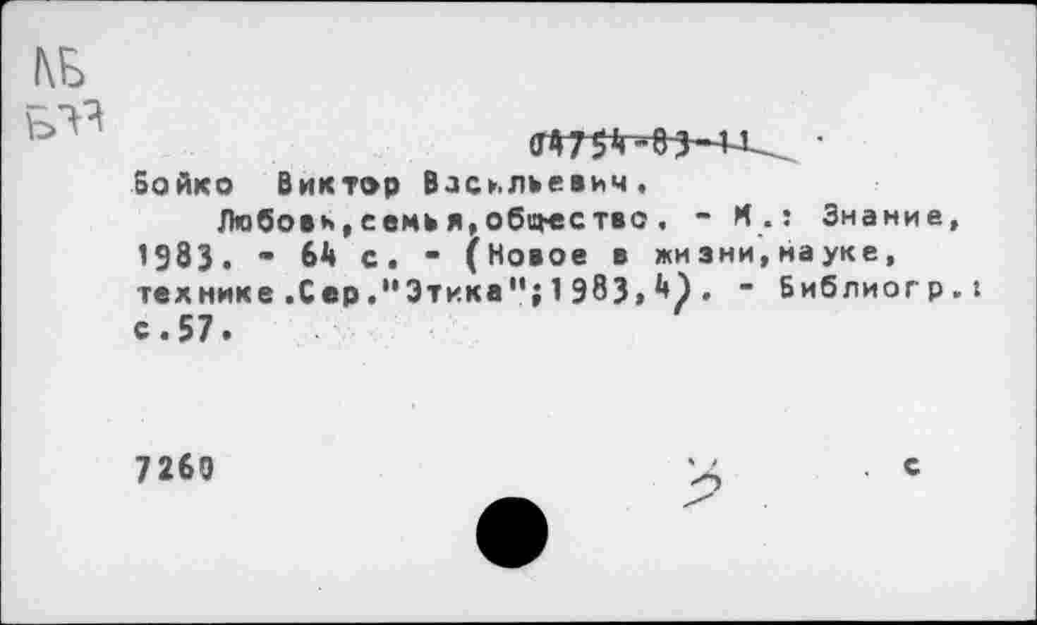 ﻿тммд... •
Бойко Виктор Васильевич.
Любови, семь я, обо-ествс , - И.: Знание 1983. • 6Д С. • (Новое в жизни,науке, технике .Сер ."Этика"; 1 983» *♦) • ~ Библиогр с.57.
7260
с